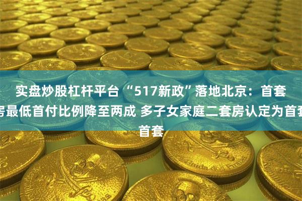 实盘炒股杠杆平台 “517新政”落地北京：首套房最低首付比例降至两成 多子女家庭二套房认定为首套