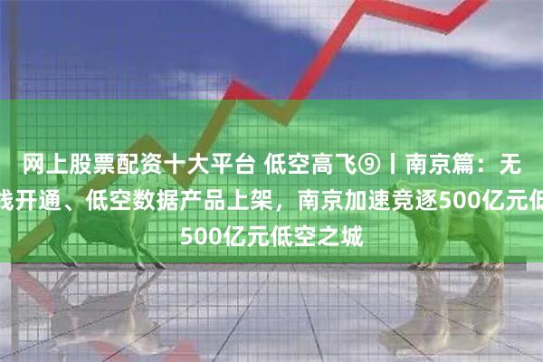 网上股票配资十大平台 低空高飞⑨丨南京篇：无人机航线开通、低空数据产品上架，南京加速竞逐500亿元低空之城