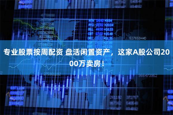 专业股票按周配资 盘活闲置资产，这家A股公司2000万卖房！