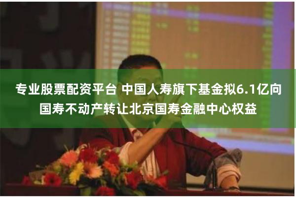专业股票配资平台 中国人寿旗下基金拟6.1亿向国寿不动产转让北京国寿金融中心权益