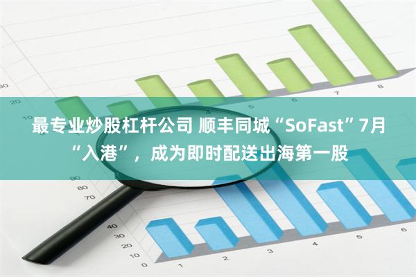 最专业炒股杠杆公司 顺丰同城“SoFast”7月“入港”，成为即时配送出海第一股