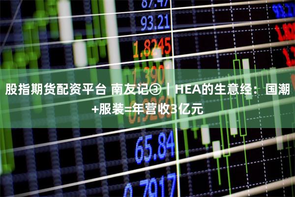 股指期货配资平台 南友记③｜HEA的生意经：国潮+服装=年营收3亿元