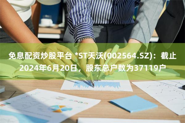 免息配资炒股平台 *ST天沃(002564.SZ)：截止2024年6月20日，股东总户数为37119户