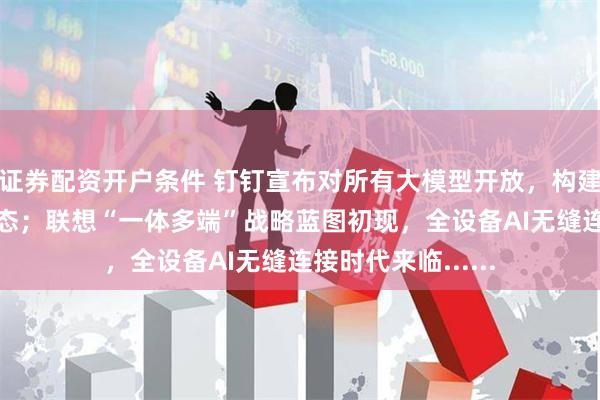 证券配资开户条件 钉钉宣布对所有大模型开放，构建中国最开放AI生态；联想“一体多端”战略蓝图初现，全设备AI无缝连接时代来临......
