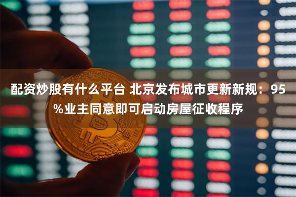 配资炒股有什么平台 北京发布城市更新新规：95%业主同意即可启动房屋征收程序