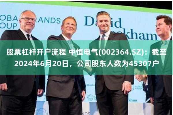股票杠杆开户流程 中恒电气(002364.SZ)：截至2024年6月20日，公司股东人数为45307户