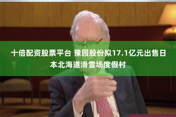 十倍配资股票平台 豫园股份拟17.1亿元出售日本北海道滑雪场度假村