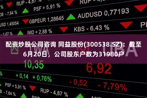 配资炒股公司咨询 同益股份(300538.SZ)：截至6月20日，公司股东户数为31980户