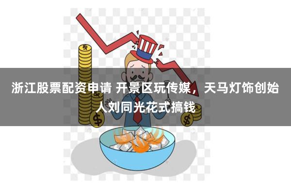 浙江股票配资申请 开景区玩传媒，天马灯饰创始人刘同光花式搞钱