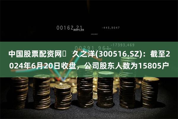 中国股票配资网	 久之洋(300516.SZ)：截至2024年6月20日收盘，公司股东人数为15805户