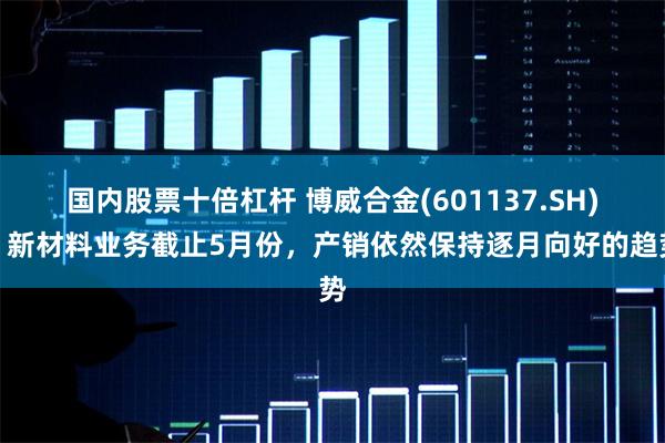 国内股票十倍杠杆 博威合金(601137.SH)：新材料业务截止5月份，产销依然保持逐月向好的趋势