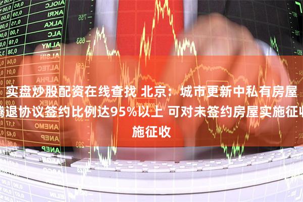 实盘炒股配资在线查找 北京：城市更新中私有房屋腾退协议签约比例达95%以上 可对未签约房屋实施征收