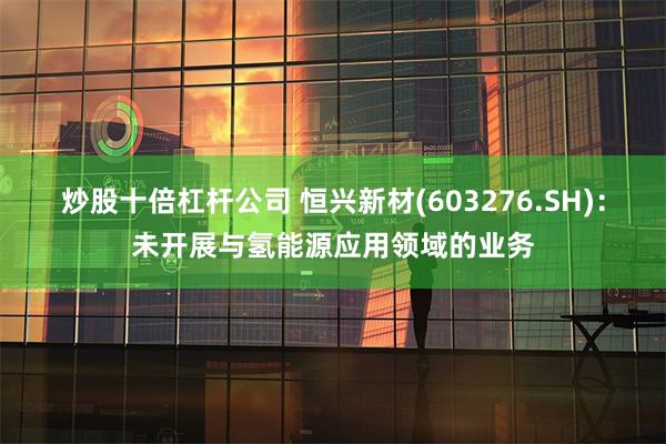 炒股十倍杠杆公司 恒兴新材(603276.SH)：未开展与氢能源应用领域的业务