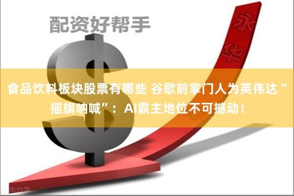 食品饮料板块股票有哪些 谷歌前掌门人为英伟达“摇旗呐喊”：AI霸主地位不可撼动！
