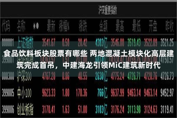 食品饮料板块股票有哪些 两地混凝土模块化高层建筑完成首吊，中建海龙引领MiC建筑新时代