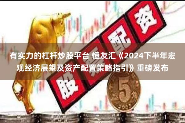有实力的杠杆炒股平台 恒友汇《2024下半年宏观经济展望及资产配置策略指引》重磅发布