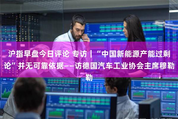 沪指早盘今日评论 专访｜“中国新能源产能过剩论”并无可靠依据――访德国汽车工业协会主席穆勒