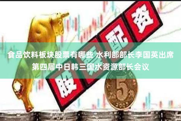 食品饮料板块股票有哪些 水利部部长李国英出席第四届中日韩三国水资源部长会议