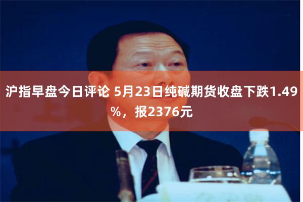 沪指早盘今日评论 5月23日纯碱期货收盘下跌1.49%，报2376元