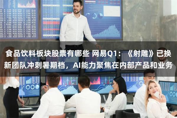 食品饮料板块股票有哪些 网易Q1：《射雕》已换新团队冲刺暑期档，AI能力聚焦在内部产品和业务