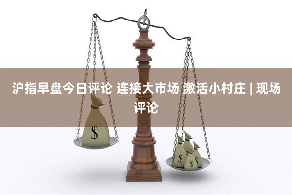 沪指早盘今日评论 连接大市场 激活小村庄 | 现场评论