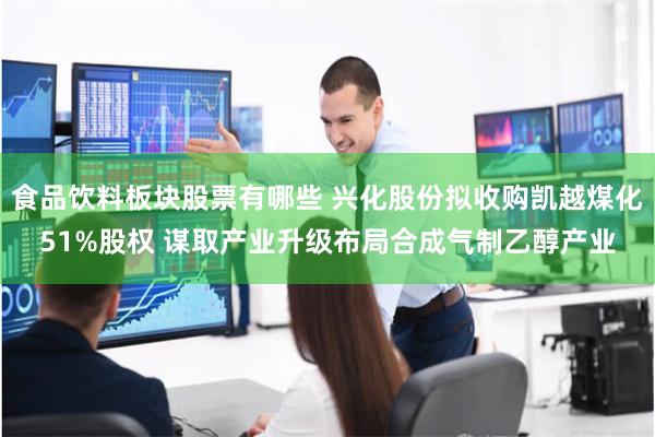 食品饮料板块股票有哪些 兴化股份拟收购凯越煤化51%股权 谋取产业升级布局合成气制乙醇产业