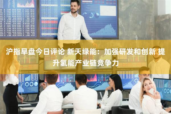 沪指早盘今日评论 新天绿能：加强研发和创新 提升氢能产业链竞争力