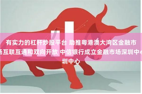 有实力的杠杆炒股平台 助推粤港澳大湾区金融市场互联互通和双向开放 中信银行成立金融市场深圳中心