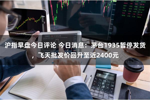 沪指早盘今日评论 今日消息：茅台1935暂停发货，飞天批发价回升至近2400元