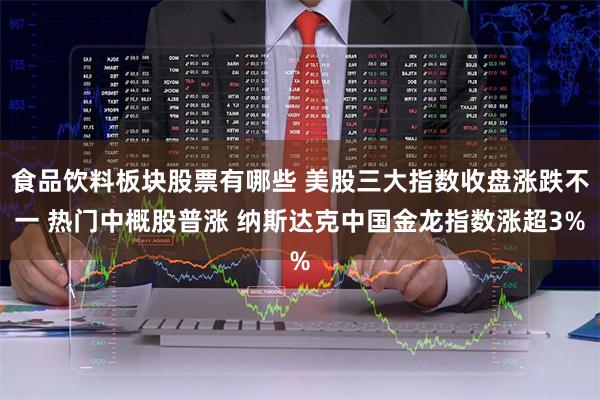 食品饮料板块股票有哪些 美股三大指数收盘涨跌不一 热门中概股普涨 纳斯达克中国金龙指数涨超3%