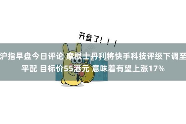 沪指早盘今日评论 摩根士丹利将快手科技评级下调至平配 目标价55港元 意味着有望上涨17%