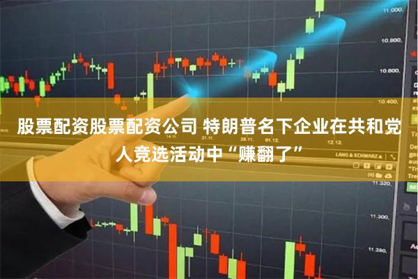 股票配资股票配资公司 特朗普名下企业在共和党人竞选活动中“赚翻了”