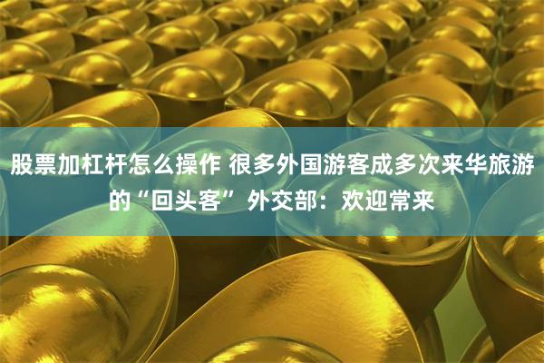 股票加杠杆怎么操作 很多外国游客成多次来华旅游的“回头客” 外交部：欢迎常来