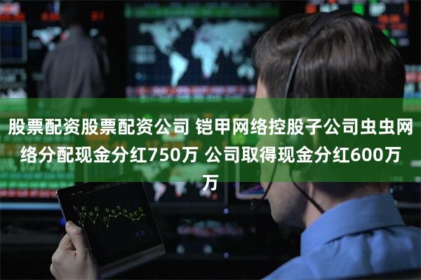 股票配资股票配资公司 铠甲网络控股子公司虫虫网络分配现金分红750万 公司取得现金分红600万