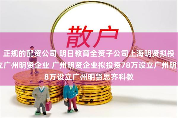 正规的配资公司 明日教育全资子公司上海明贤拟投资95万设立广州明贤企业 广州明贤企业拟投资78万设立广州明贤思齐科教