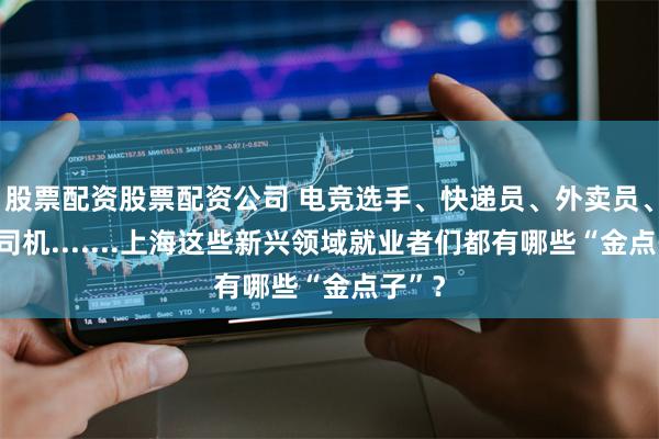 股票配资股票配资公司 电竞选手、快递员、外卖员、专车司机.......上海这些新兴领域就业者们都有哪些“金点子”？