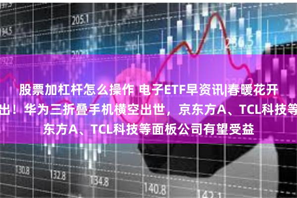 股票加杠杆怎么操作 电子ETF早资讯|春暖花开？电子板块利好迭出！华为三折叠手机横空出世，京东方A、TCL科技等面板公司有望受益