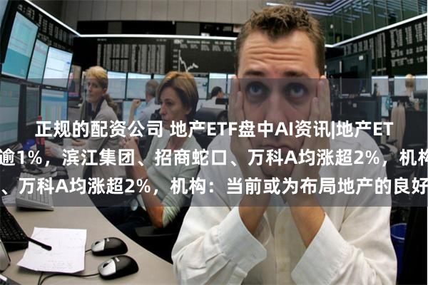 正规的配资公司 地产ETF盘中AI资讯|地产ETF（159707）冲高上涨逾1%，滨江集团、招商蛇口、万科A均涨超2%，机构：当前或为布局地产的良好时机
