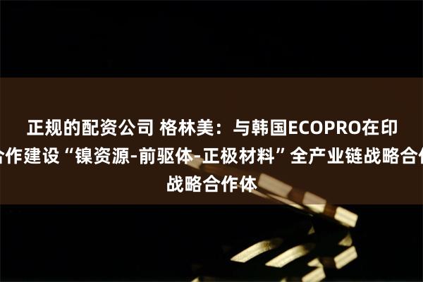 正规的配资公司 格林美：与韩国ECOPRO在印尼合作建设“镍资源-前驱体-正极材料”全产业链战略合作体