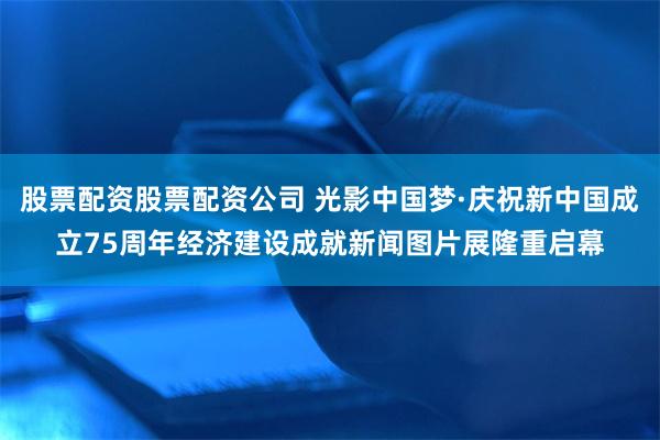 股票配资股票配资公司 光影中国梦·庆祝新中国成立75周年经济建设成就新闻图片展隆重启幕