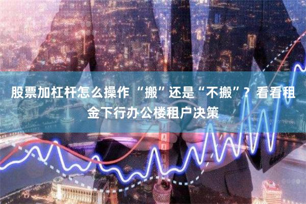 股票加杠杆怎么操作 “搬”还是“不搬”？看看租金下行办公楼租户决策