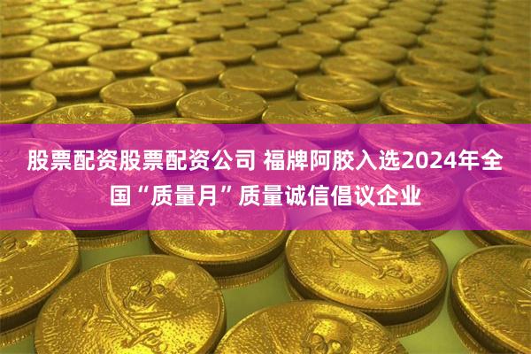 股票配资股票配资公司 福牌阿胶入选2024年全国“质量月”质量诚信倡议企业