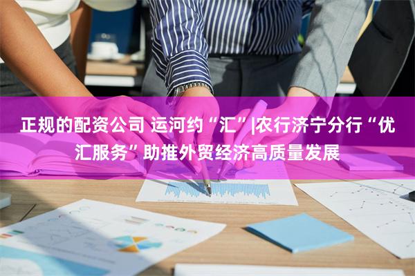 正规的配资公司 运河约“汇”|农行济宁分行“优汇服务”助推外贸经济高质量发展