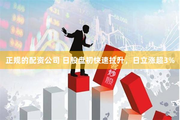 正规的配资公司 日股盘初快速拉升，日立涨超3%