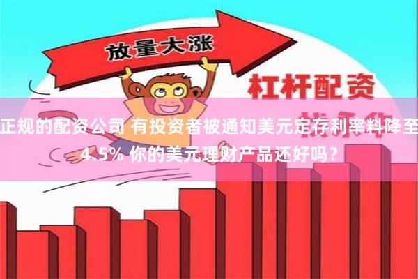 正规的配资公司 有投资者被通知美元定存利率料降至4.5% 你的美元理财产品还好吗？