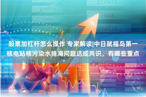 股票加杠杆怎么操作 专家解读|中日就福岛第一核电站核污染水排海问题达成共识，有哪些重点