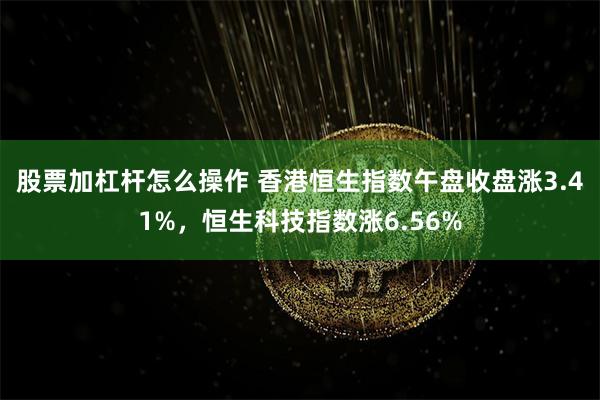 股票加杠杆怎么操作 香港恒生指数午盘收盘涨3.41%，恒生科技指数涨6.56%