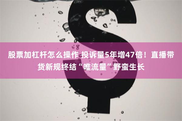 股票加杠杆怎么操作 投诉量5年增47倍！直播带货新规终结“唯流量”野蛮生长
