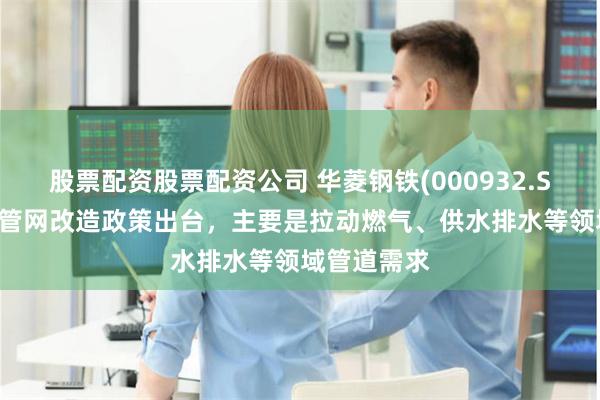 股票配资股票配资公司 华菱钢铁(000932.SZ)：4万亿管网改造政策出台，主要是拉动燃气、供水排水等领域管道需求