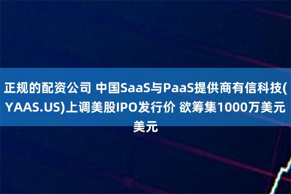正规的配资公司 中国SaaS与PaaS提供商有信科技(YAAS.US)上调美股IPO发行价 欲筹集1000万美元